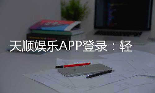 天顺娱乐APP登录:轻松畅玩棋牌电游的必备神器