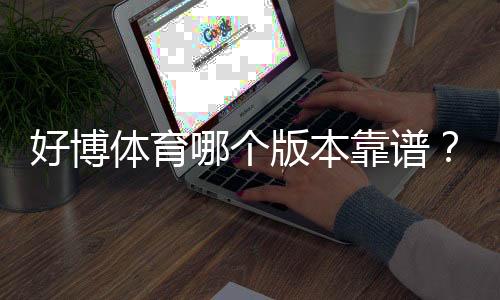 好博体育哪个版本靠谱?官方版本辨别与安全下载全攻略