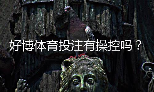 好博体育投注有操控吗?真相揭秘、用户评价与识别操控的实用技巧