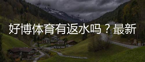 好博体育有返水吗?最新返水规则、比例与领取步骤详解