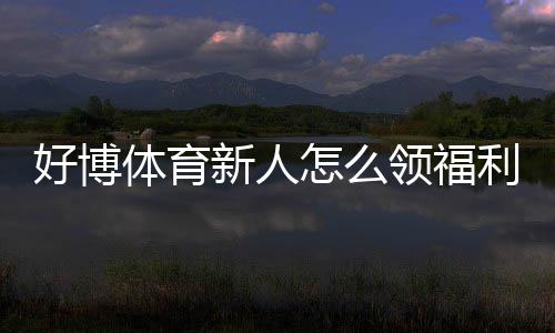 好博体育新人怎么领福利?注册到领取全流程与注意事项