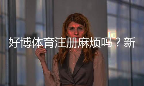 好博体育注册麻烦吗?新手快速注册攻略与常见问题全解