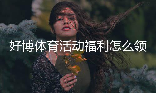 好博体育活动福利怎么领取?新手快速领取攻略与常见问题解答