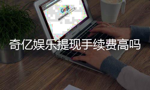 奇亿娱乐提现手续费高吗？资深玩家解析费用详情与应对技巧