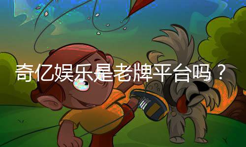 奇亿娱乐是老牌平台吗?资深玩家揭秘其历史与信誉