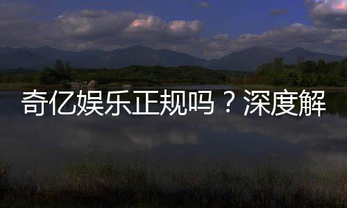 奇亿娱乐正规吗?深度解析平台资质与玩家真实体验