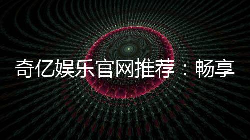 奇亿娱乐官网推荐:畅享顶级棋牌电游的完美之选