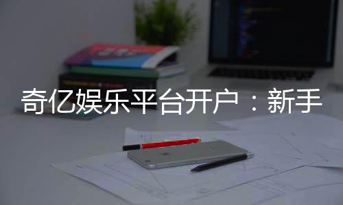 奇亿娱乐平台开户:新手注册指南与首存优惠详解