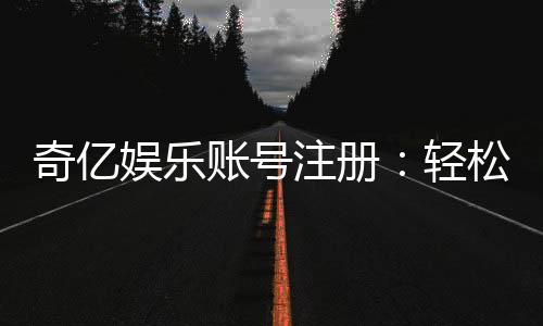 奇亿娱乐账号注册:轻松三步完成畅享顶级游戏体验