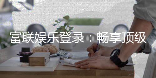 富联娱乐登录:畅享顶级棋牌电游的尊贵体验