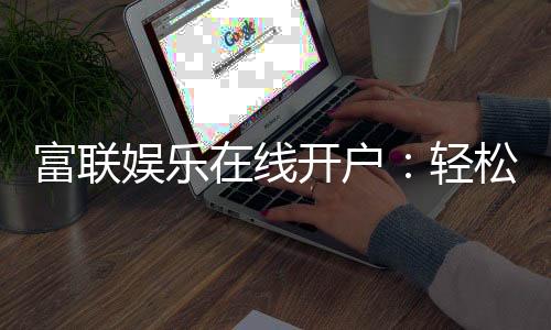 富联娱乐在线开户:轻松注册畅享顶级电子游艺体验