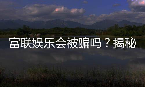 富联娱乐会被骗吗?揭秘平台安全性及防骗指南