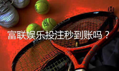 富联娱乐投注秒到账吗?实测到账速度与充值技巧分享