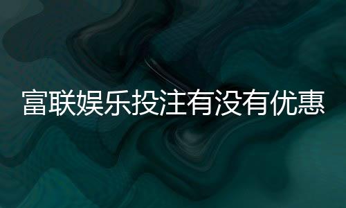 富联娱乐投注有没有优惠?最新优惠活动及福利解析