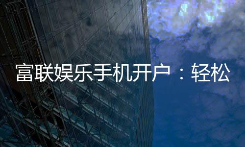 富联娱乐手机开户:轻松三步完成注册畅享顶级游戏体验