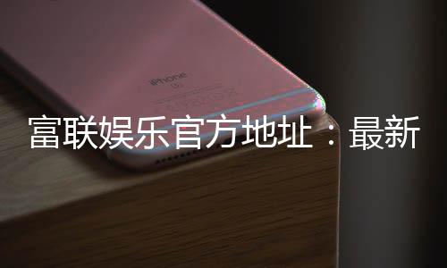 富联娱乐官方地址:最新官网入口及安全登录指南