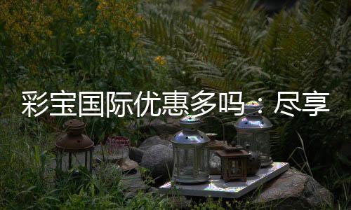 彩宝国际优惠多吗:尽享独特游戏体验
