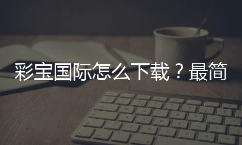 彩宝国际怎么下载?最简单的方法!