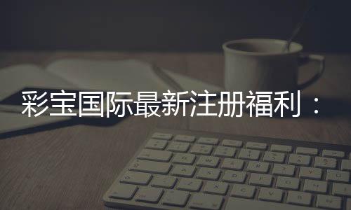 彩宝国际最新注册福利:精彩纷呈的游戏体验