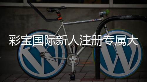 彩宝国际新人注册专属大礼包:玩家福利尽享豪礼