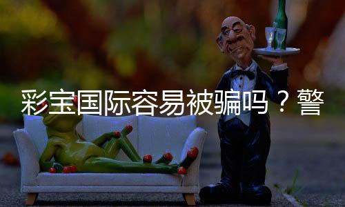 彩宝国际容易被骗吗?警惕诈骗手法