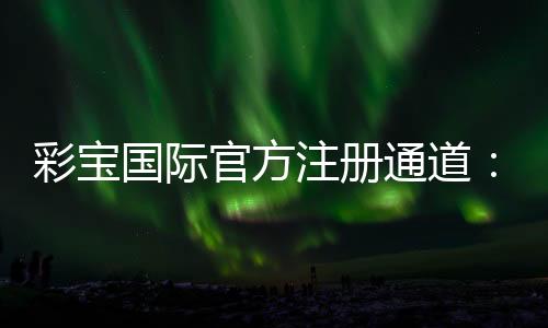 彩宝国际官方注册通道:激情娱乐等你来体验