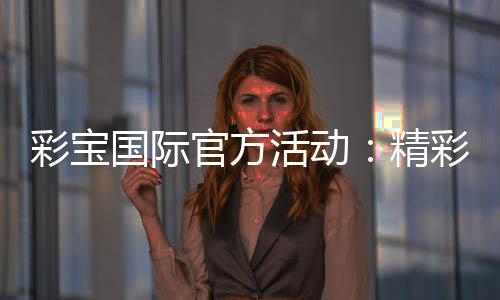 彩宝国际官方活动:精彩纷呈尽在眼前