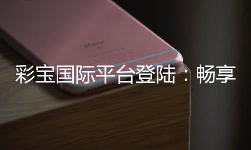 彩宝国际平台登陆:畅享棋牌娱乐投注的乐趣