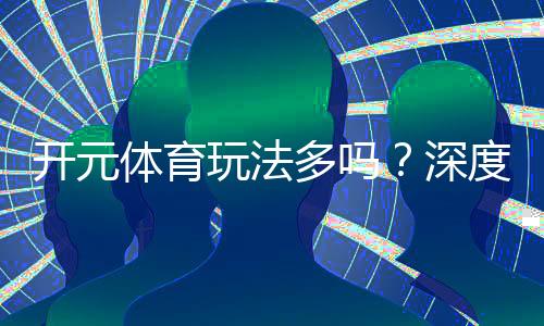 开元体育玩法多吗?深度解析平台丰富游戏与特色玩法