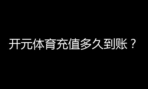 开元体育充值多久到账？到账时间及常见问题解析