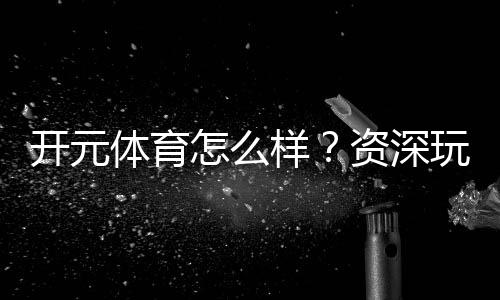 开元体育怎么样?资深玩家带你全面评测平台体验