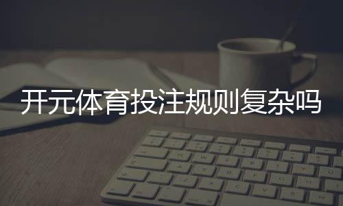 开元体育投注规则复杂吗?新手玩家必看的详细解析