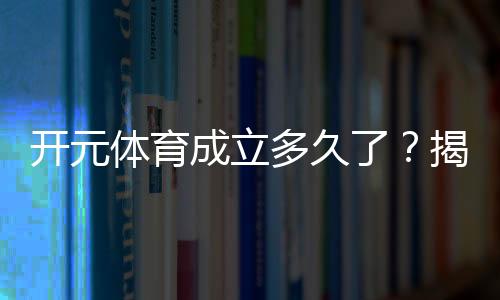 开元体育成立多久了?揭秘其发展历程与品牌故事
