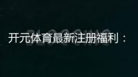 开元体育最新注册福利：新用户专享豪礼与高额返水活动