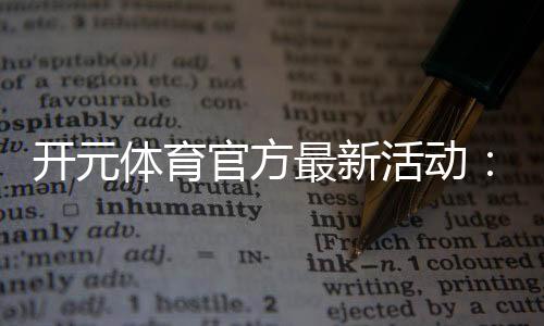 开元体育官方最新活动:限时福利与精彩赛事等你参与