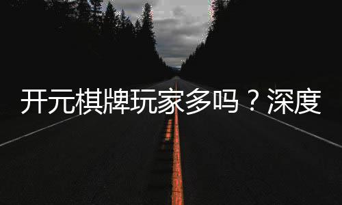 开元棋牌玩家多吗?深度解析平台人气与玩家真实体验