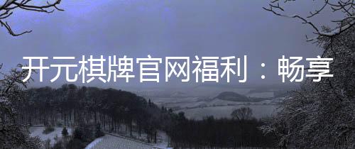 开元棋牌官网福利:畅享豪华礼遇与惊喜活动