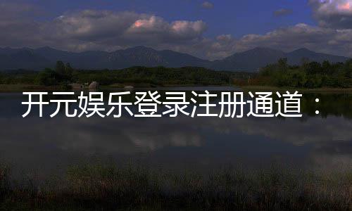 开元娱乐登录注册通道:轻松注册畅享豪华游戏盛宴