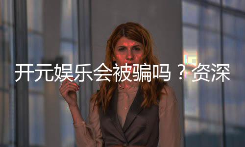 开元娱乐会被骗吗?资深玩家揭秘防骗技巧与平台安全性