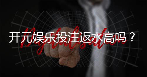 开元娱乐投注返水高吗?资深玩家揭秘返水比例与实战技巧