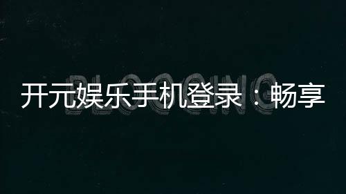 开元娱乐手机登录:畅享顶级电子游艺的移动端体验