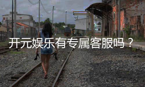 开元娱乐有专属客服吗?为您解答客服联系方式与服务质量