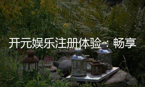 开元娱乐注册体验:畅享豪华游戏盛宴与独家优惠