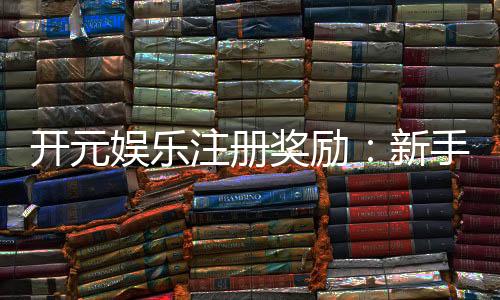 开元娱乐注册奖励:新手礼包与首存优惠详解