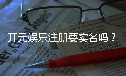 开元娱乐注册要实名吗?实名认证流程及注意事项详解