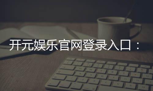 开元娱乐官网登录入口:畅享顶级棋牌与电子游艺的尊贵体验
