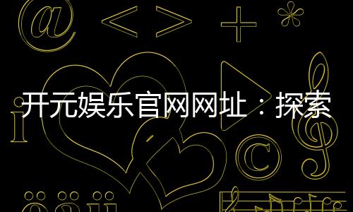 开元娱乐官网网址:探索顶级棋牌电游的精彩世界