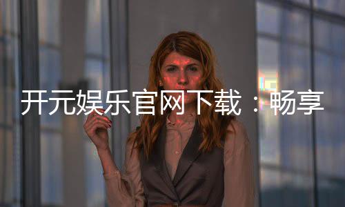 开元娱乐官网下载:畅享顶级棋牌电游的尊贵体验