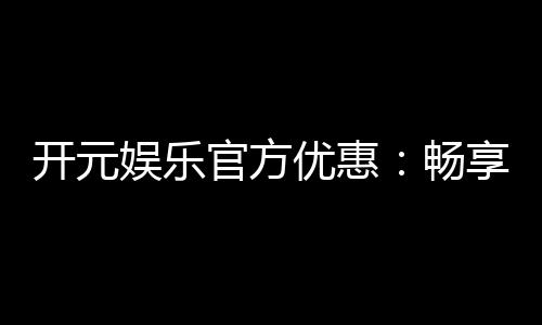 开元娱乐官方优惠:畅享独家福利与高额返水活动