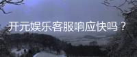开元娱乐客服响应快吗？实测体验告诉你答案！